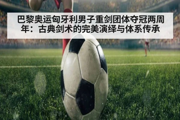 巴黎奥运匈牙利男子重剑团体夺冠两周年：古典剑术的完美演绎与体系传承