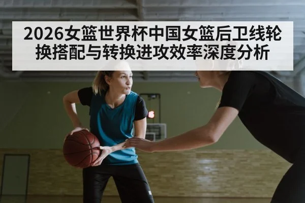 2026女篮世界杯中国女篮后卫线轮换搭配与转换进攻效率深度分析